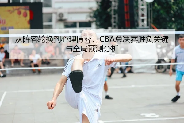 从阵容轮换到心理博弈：CBA总决赛胜负关键与全局预测分析（yaxin）